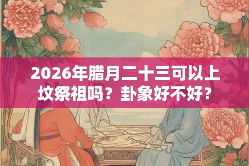 2026年腊月二十三可以上坟祭祖吗？卦象好不好？