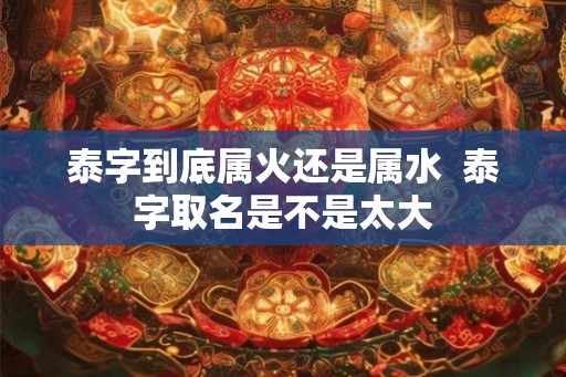 泰字到底属火还是属水 泰字取名是不是太大 泰字到底属火还是属水 泰字取名是不是太大