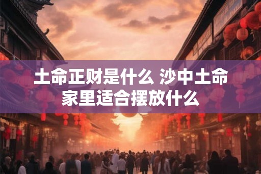 土命正财是什么 沙中土命家里适合摆放什么