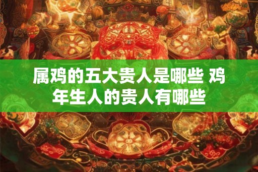 属鸡的五大贵人是哪些 鸡年生人的贵人有哪些