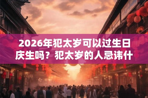 2026年犯太岁可以过生日庆生吗？犯太岁的人忌讳什么？