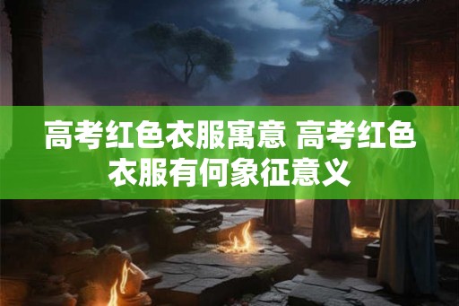 高考红色衣服寓意 高考红色衣服有何象征意义