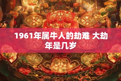 1961年属牛人的劫难 大劫年是几岁 1961年属牛人的劫难 大劫年是几岁