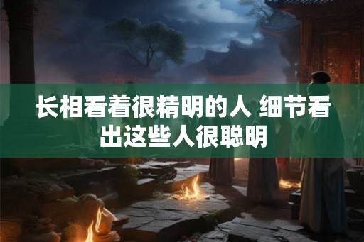 长相看着很精明的人 细节看出这些人很聪明