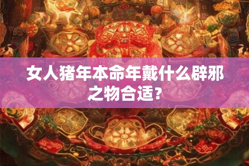 女人猪年本命年戴什么辟邪之物合适？