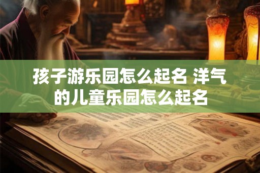 孩子游乐园怎么起名 洋气的儿童乐园怎么起名