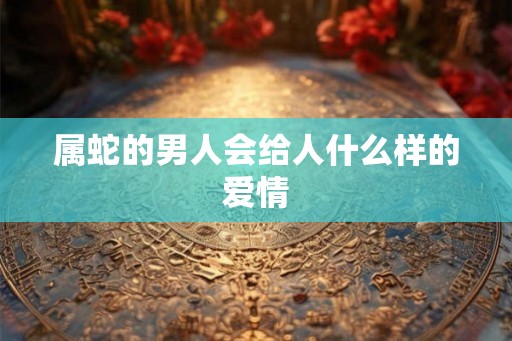 属蛇的男人会给人什么样的爱情 属蛇的男人会给人什么样的爱情