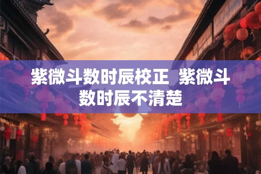 紫微斗数时辰校正 紫微斗数时辰不清楚 紫微斗数时辰校正 紫微斗数时辰不清楚