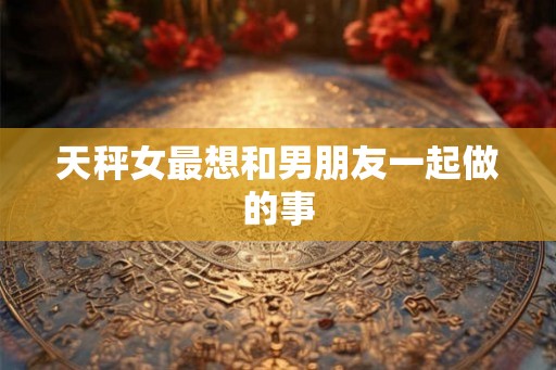 天秤女最想和男朋友一起做的事