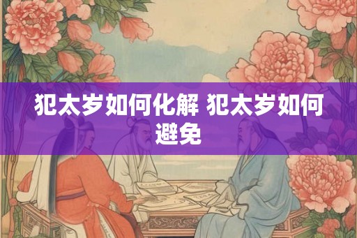 犯太岁如何化解 犯太岁如何避免