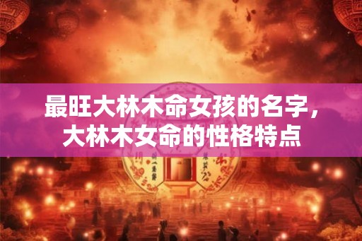 最旺大林木命女孩的名字,大林木女命的性格特点 最旺大林木命女孩的名字,大林木女命的性格特点