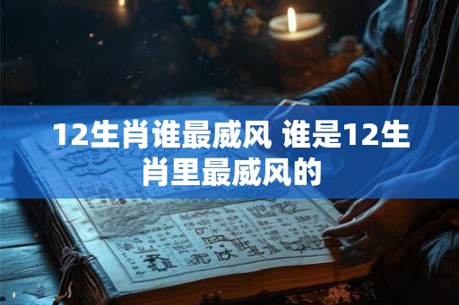 12生肖谁最威风 谁是12生肖里最威风的