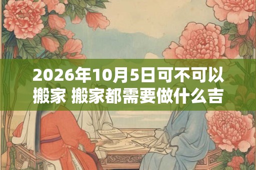 2026年10月5日可不可以搬家 搬家都需要做什么吉利