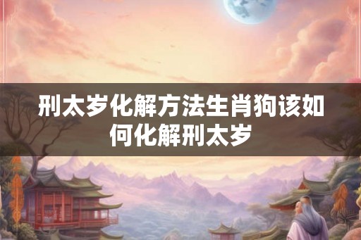 刑太岁化解方法生肖狗该如何化解刑太岁 刑太岁化解方法生肖狗该如何化解刑太岁