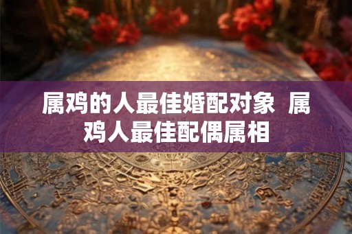 属鸡的人最佳婚配对象  属鸡人最佳配偶属相