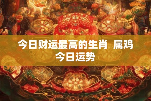 今日财运最高的生肖 属鸡今日运势 今日财运最高的生肖 属鸡今日运势