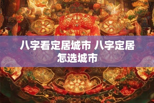 八字看定居城市 八字定居怎选城市