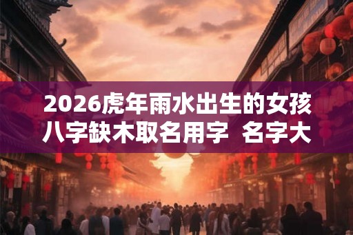 2026虎年雨水出生的女孩八字缺木取名用字  名字大全