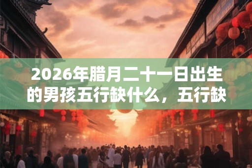 2026年腊月二十一日出生的男孩五行缺什么，五行缺木起名