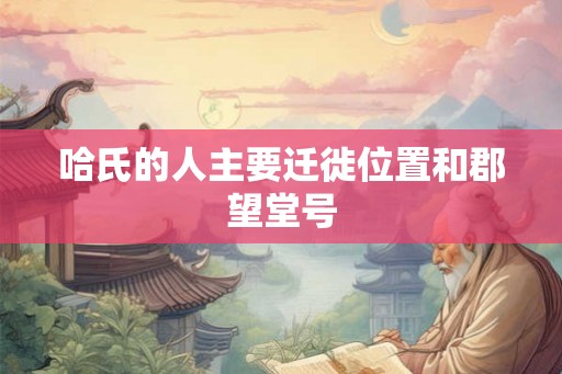 哈氏的人主要迁徙位置和郡望堂号