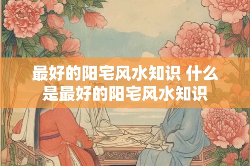 最好的阳宅风水知识 什么是最好的阳宅风水知识
