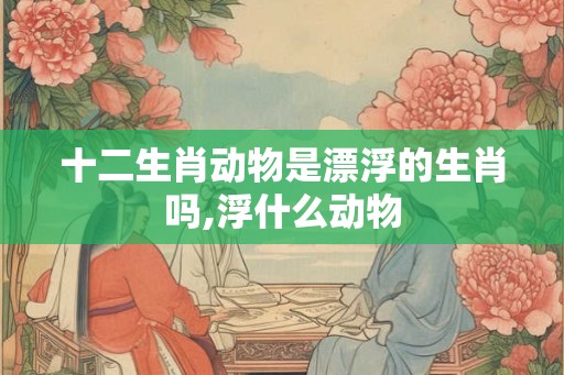 十二生肖动物是漂浮的生肖吗,浮什么动物