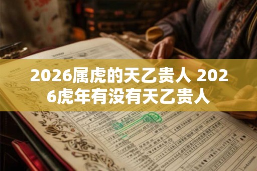 2026属虎的天乙贵人 2026虎年有没有天乙贵人 2026属虎的天乙贵人 2026虎年有没有天乙贵人