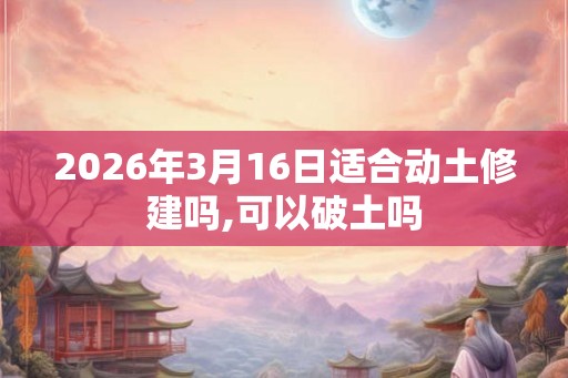 2026年3月16日适合动土修建吗,可以破土吗 2026年3月16日适合动土修建吗,可以破土吗
