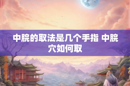中脘的取法是几个手指 中脘穴如何取