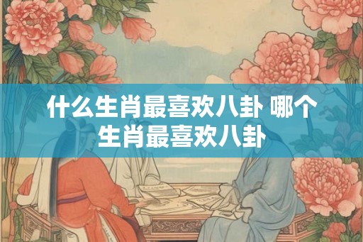 什么生肖最喜欢八卦 哪个生肖最喜欢八卦
