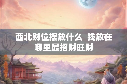西北财位摆放什么  钱放在哪里最招财旺财