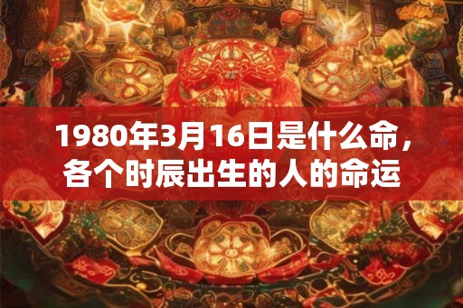 1980年3月16日是什么命，各个时辰出生的人的命运