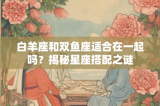 白羊座和双鱼座适合在一起吗？揭秘星座搭配之谜