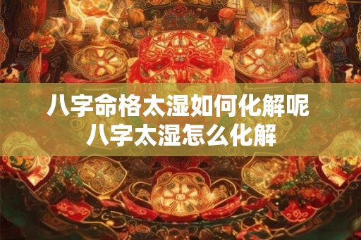 八字命格太湿如何化解呢 八字太湿怎么化解