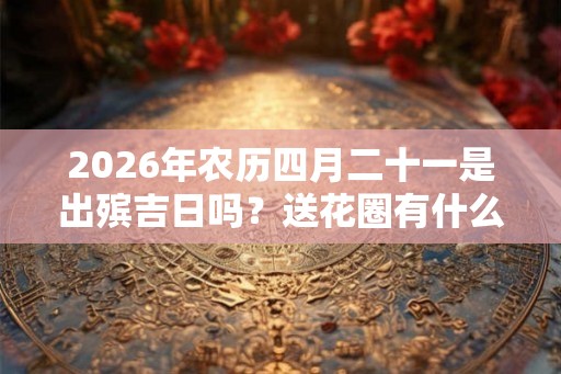 2026年农历四月二十一是出殡吉日吗？送花圈有什么讲究？