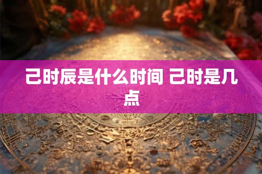 己时辰是什么时间 己时是几点