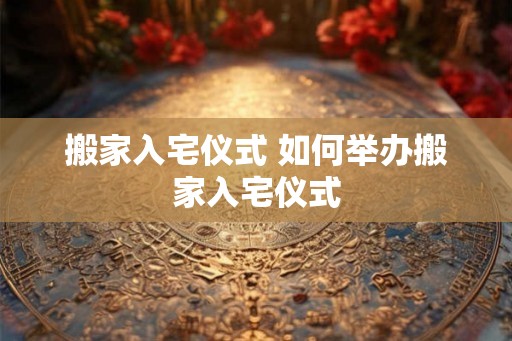 搬家入宅仪式 如何举办搬家入宅仪式