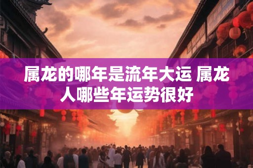 属龙的哪年是流年大运 属龙人哪些年运势很好