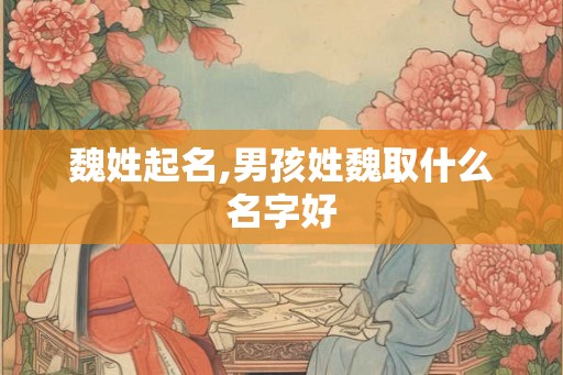 魏姓起名,男孩姓魏取什么名字好 魏姓起名,男孩姓魏取什么名字好