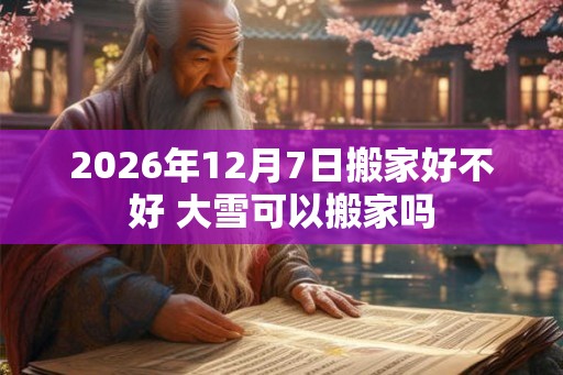 2026年12月7日搬家好不好 大雪可以搬家吗