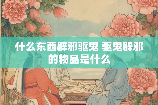 什么东西辟邪驱鬼 驱鬼辟邪的物品是什么