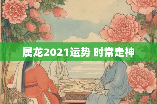 属龙2021运势 时常走神