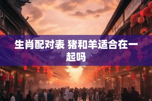 生肖配对表 猪和羊适合在一起吗 生肖配对表 猪和羊适合在一起吗