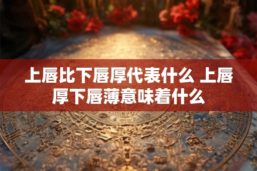 上唇比下唇厚代表什么 上唇厚下唇薄意味着什么