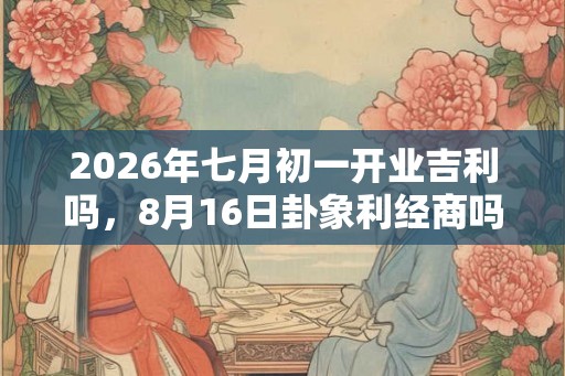 2026年七月初一开业吉利吗，8月16日卦象利经商吗