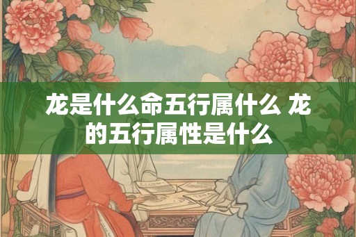 龙是什么命五行属什么 龙的五行属性是什么