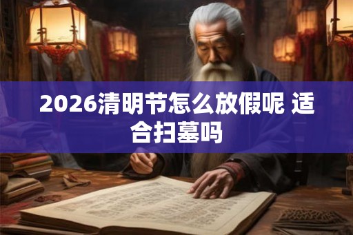 2026清明节怎么放假呢 适合扫墓吗