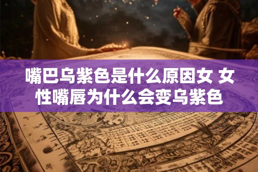 嘴巴乌紫色是什么原因女 女性嘴唇为什么会变乌紫色