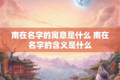 南在名字的寓意是什么 南在名字的含义是什么 南在名字的寓意是什么 南在名字的含义是什么