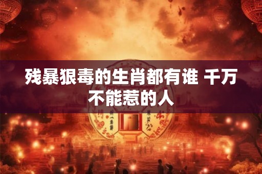 残暴狠毒的生肖都有谁 千万不能惹的人 残暴狠毒的生肖都有谁 千万不能惹的人